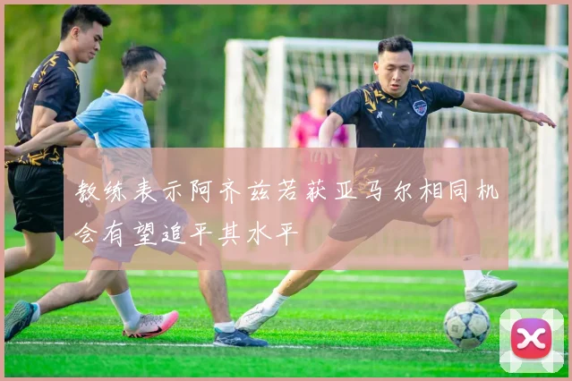教练表示阿齐兹若获亚马尔相同机会有望追平其水平