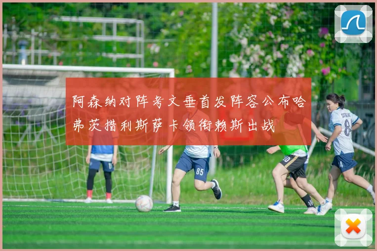 阿森纳对阵考文垂首发阵容公布哈弗茨措利斯萨卡领衔赖斯出战