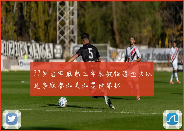 37岁吉田麻也三年未被征召全力以赴争取参加美加墨世界杯