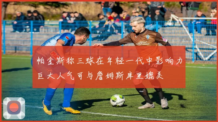 帕金斯称三球在年轻一代中影响力巨大人气可与詹姆斯库里媲美