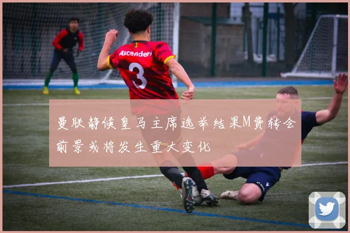 曼联静候皇马主席选举结果M费转会前景或将发生重大变化