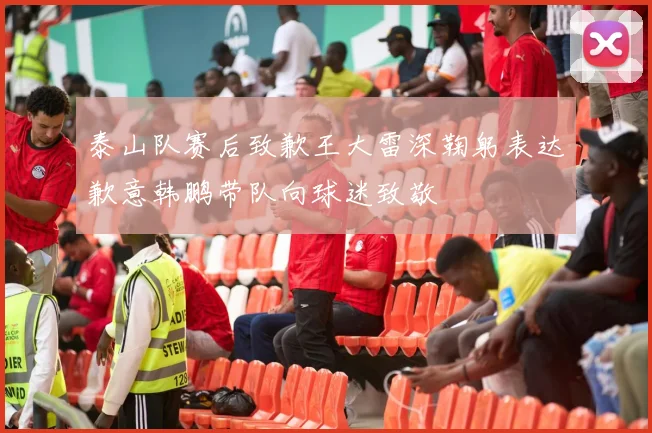 泰山队赛后致歉王大雷深鞠躬表达歉意韩鹏带队向球迷致敬
