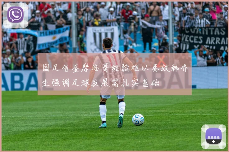 国足借鉴摩洛哥经验难以奏效韩乔生强调足球发展需扎实基础