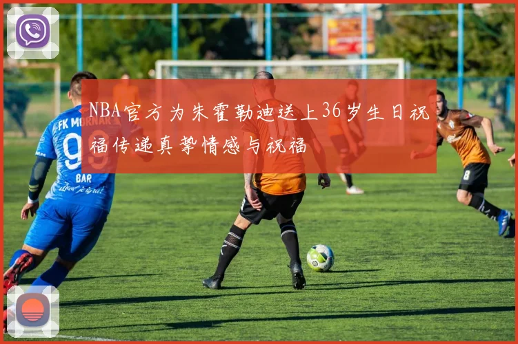 NBA官方为朱霍勒迪送上36岁生日祝福传递真挚情感与祝福