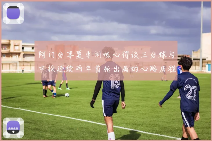 阿门分享夏季训练心得谈三分球与中投连续两年首轮出局的心路历程