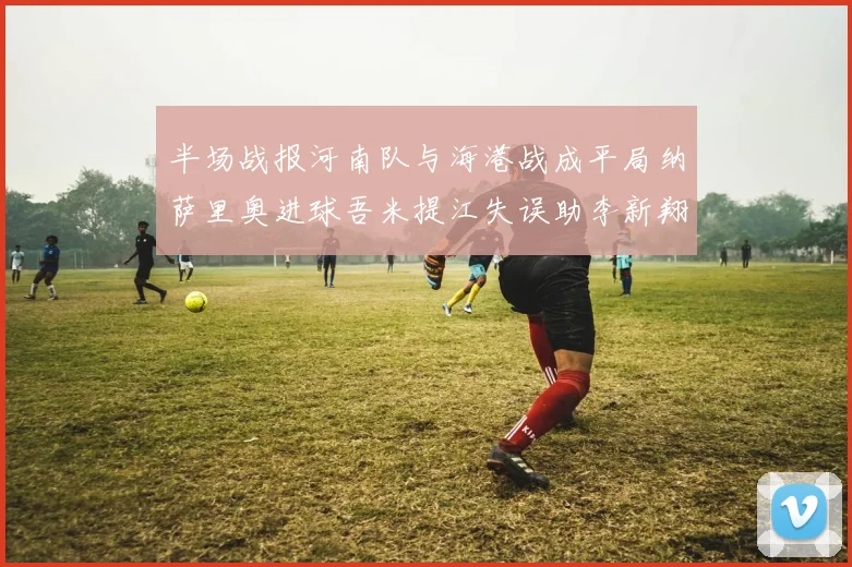 半场战报河南队与海港战成平局纳萨里奥进球吾米提江失误助李新翔扳平