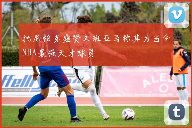 托尼帕克盛赞文班亚马称其为当今NBA最强天才球员
