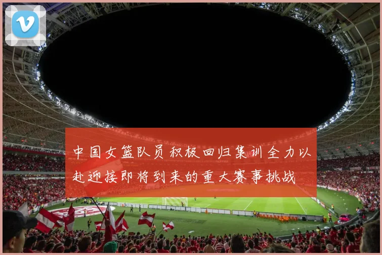 中国女篮队员积极回归集训全力以赴迎接即将到来的重大赛事挑战