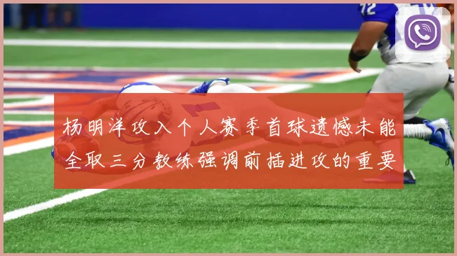 杨明洋攻入个人赛季首球遗憾未能全取三分教练强调前插进攻的重要性