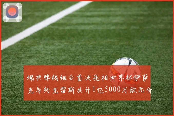 瑞典锋线组合首次亮相世界杯伊萨克与约克雷斯共计1亿5000万欧元价值
