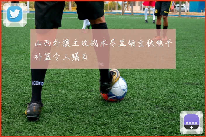 山西外援主攻战术尽显胡金秋绝平补篮令人瞩目