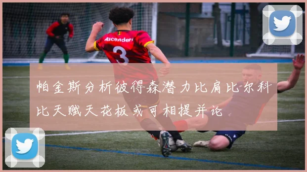 帕金斯分析彼得森潜力比肩比尔科比天赋天花板或可相提并论