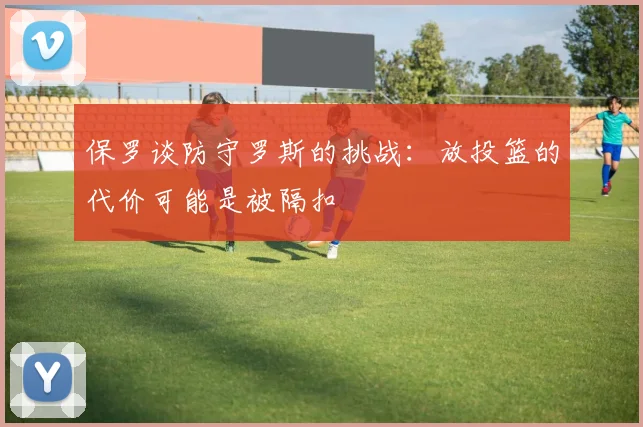 保罗谈防守罗斯的挑战：放投篮的代价可能是被隔扣