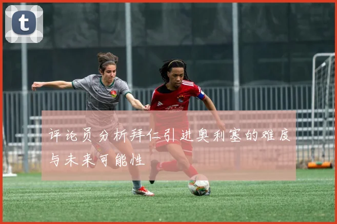 评论员分析拜仁引进奥利塞的难度与未来可能性