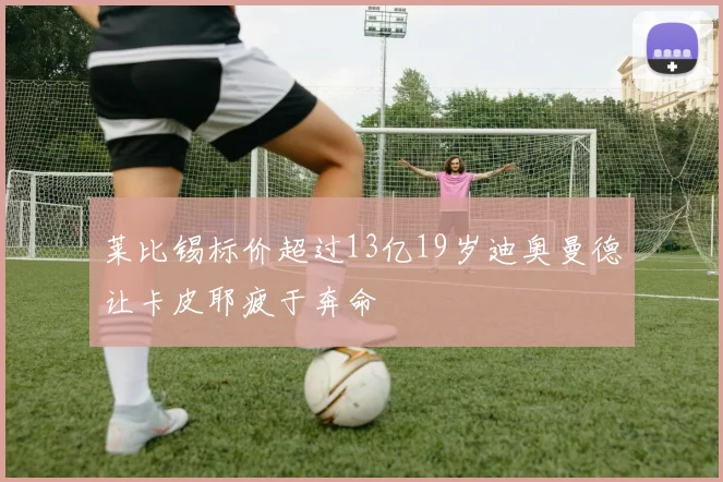 莱比锡标价超过13亿19岁迪奥曼德让卡皮耶疲于奔命
