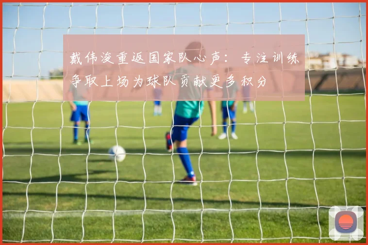 戴伟浚重返国家队心声：专注训练争取上场为球队贡献更多积分
