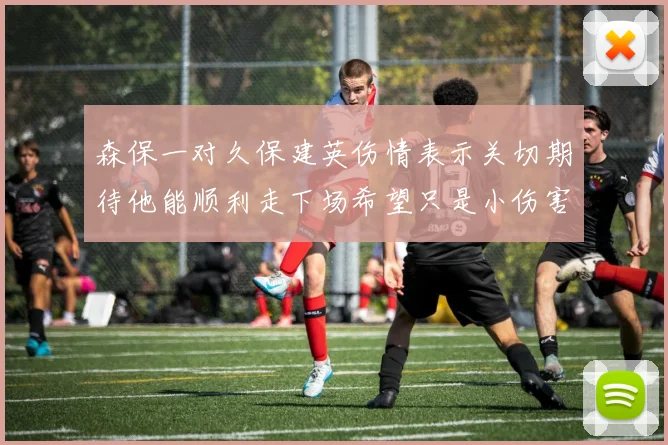 森保一对久保建英伤情表示关切期待他能顺利走下场希望只是小伤害