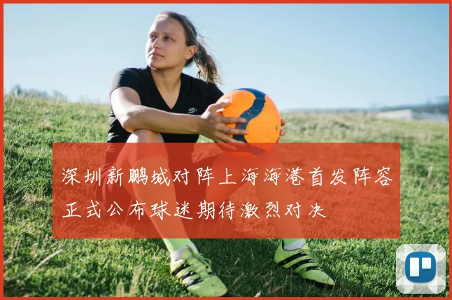 深圳新鹏城对阵上海海港首发阵容正式公布球迷期待激烈对决