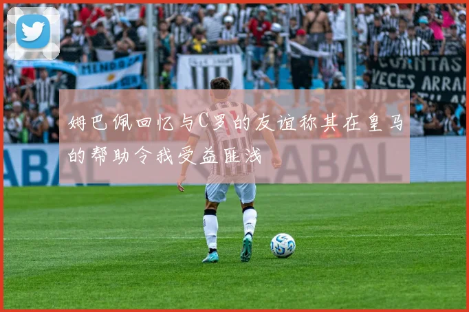 姆巴佩回忆与C罗的友谊称其在皇马的帮助令我受益匪浅