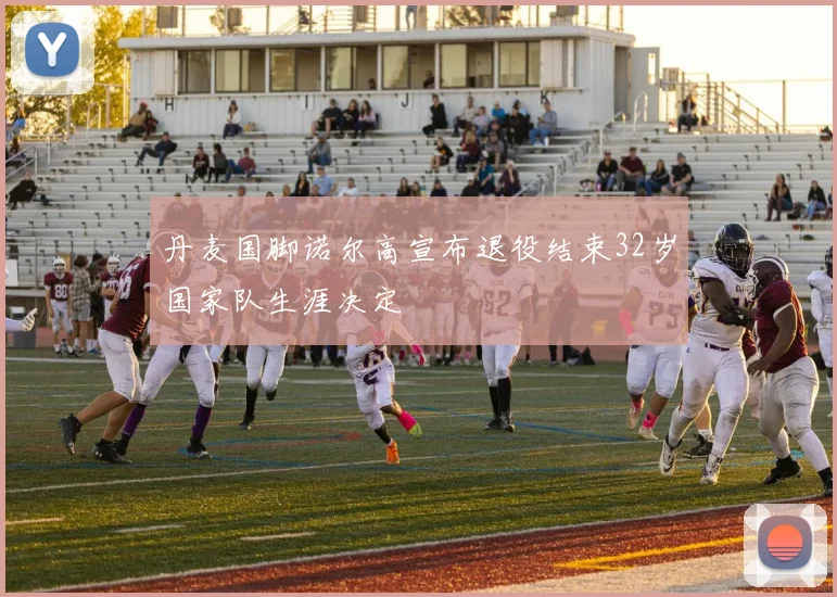 丹麦国脚诺尔高宣布退役结束32岁国家队生涯决定