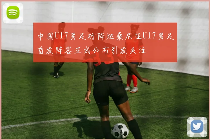 中国U17男足对阵坦桑尼亚U17男足首发阵容正式公布引发关注