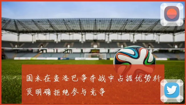 国米在查洛巴争夺战中占据优势科莫明确拒绝参与竞争