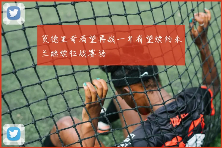 莫德里奇渴望再战一年有望续约米兰继续征战赛场